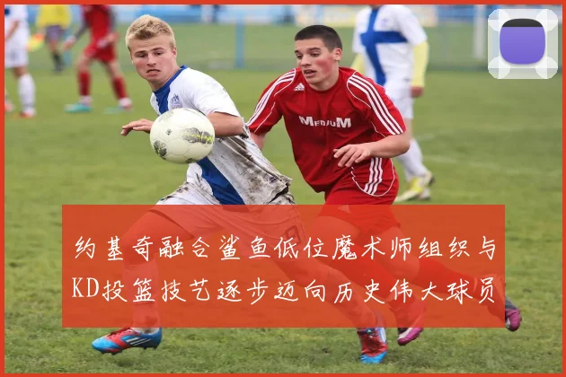 约基奇融合鲨鱼低位魔术师组织与KD投篮技艺逐步迈向历史伟大球员之路