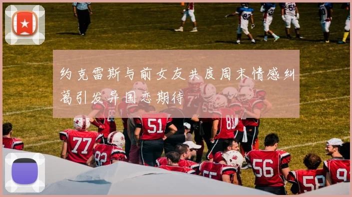 约克雷斯与前女友共度周末情感纠葛引发异国恋期待
