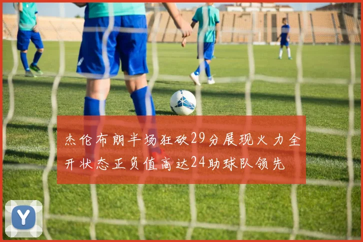 杰伦布朗半场狂砍29分展现火力全开状态正负值高达24助球队领先