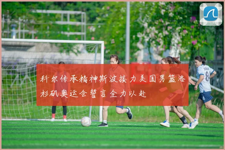 科尔传承精神斯波接力美国男篮洛杉矶奥运会誓言全力以赴
