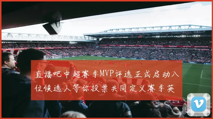 直播吧中超赛季MVP评选正式启动八位候选人等你投票共同定义赛季英雄