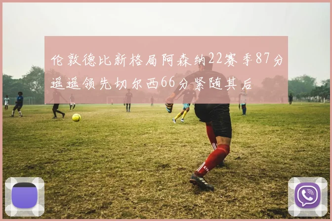 伦敦德比新格局阿森纳22赛季87分遥遥领先切尔西66分紧随其后