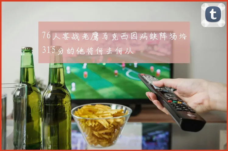 76人客战老鹰马克西因病缺阵场均315分的他将何去何从