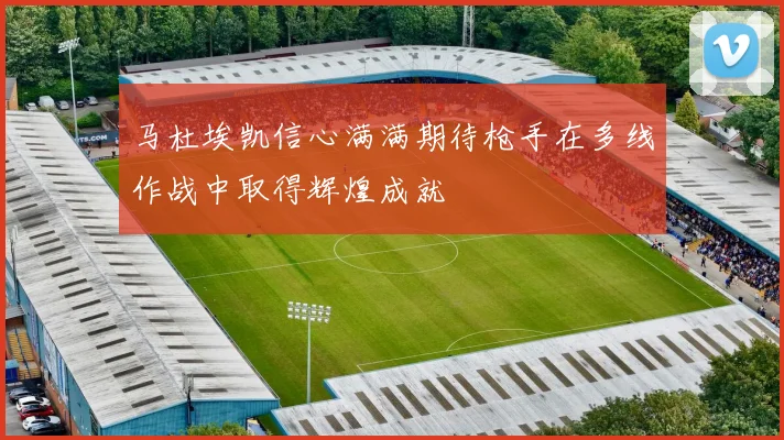 马杜埃凯信心满满期待枪手在多线作战中取得辉煌成就