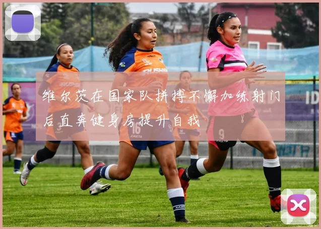 维尔茨在国家队拼搏不懈加练射门后直奔健身房提升自我