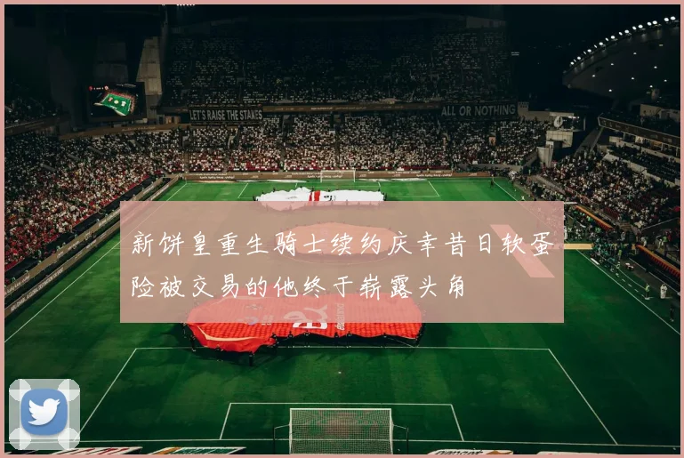 新饼皇重生骑士续约庆幸昔日软蛋险被交易的他终于崭露头角