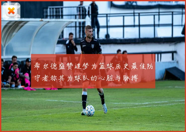 希尔德盛赞追梦为篮球历史最佳防守者称其为球队的心脏与脉搏