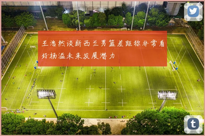 王浩然谈新西兰男篮差距称非常看好杨溢未来发展潜力